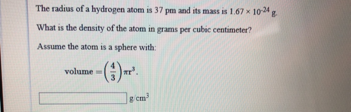 The radius of a hydrogen atom is 37 pm and its mass is 1.67 × 10-24 g.
What is the density of the atom in grams per cubic centimeter?
Assume the atom is a sphere with:
(3)
volume =
*³.
g/cm