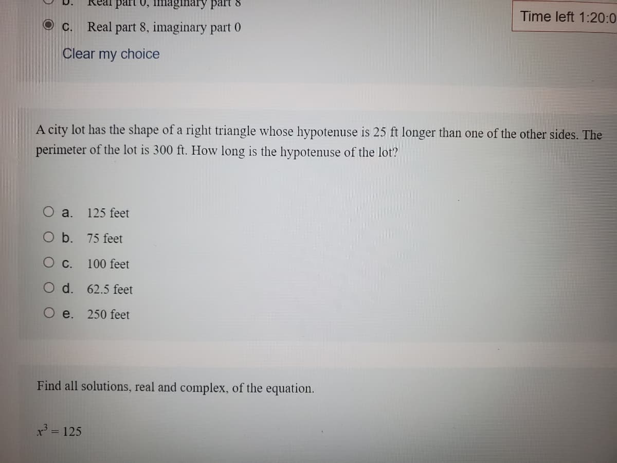 part 0, imaginary part 8
Time left 1:20:0
С.
Real part 8, imaginary part 0
Clear my choice
A city lot has the shape of a right triangle whose hypotenuse is 25 ft longer than one of the other sides. The
perimeter of the lot is 300 ft. How long is the hypotenuse of the lot?
O a.
125 feet
O b. 75 feet
Ос.
100 feet
O d. 62.5 feet
O e.
250 feet
Find all solutions, real and complex, of the equation.
x' = 125
