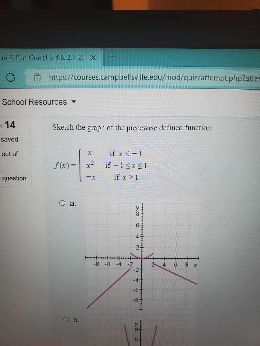 am 2, Part One (1.5-1.8, 2.1, 2. X
https://courses.campbellsville.edu/mod/quiz/attempt.php?atter
School Resources
n 14
Sketch the graph of the piecewise defined function.
saved
out of
if x <-1
f(x) = { x?
if – 1 śx<1
question
if x >1
ーX
a.
-8 -6
-4
6 8 x
Ob.
>cO o
