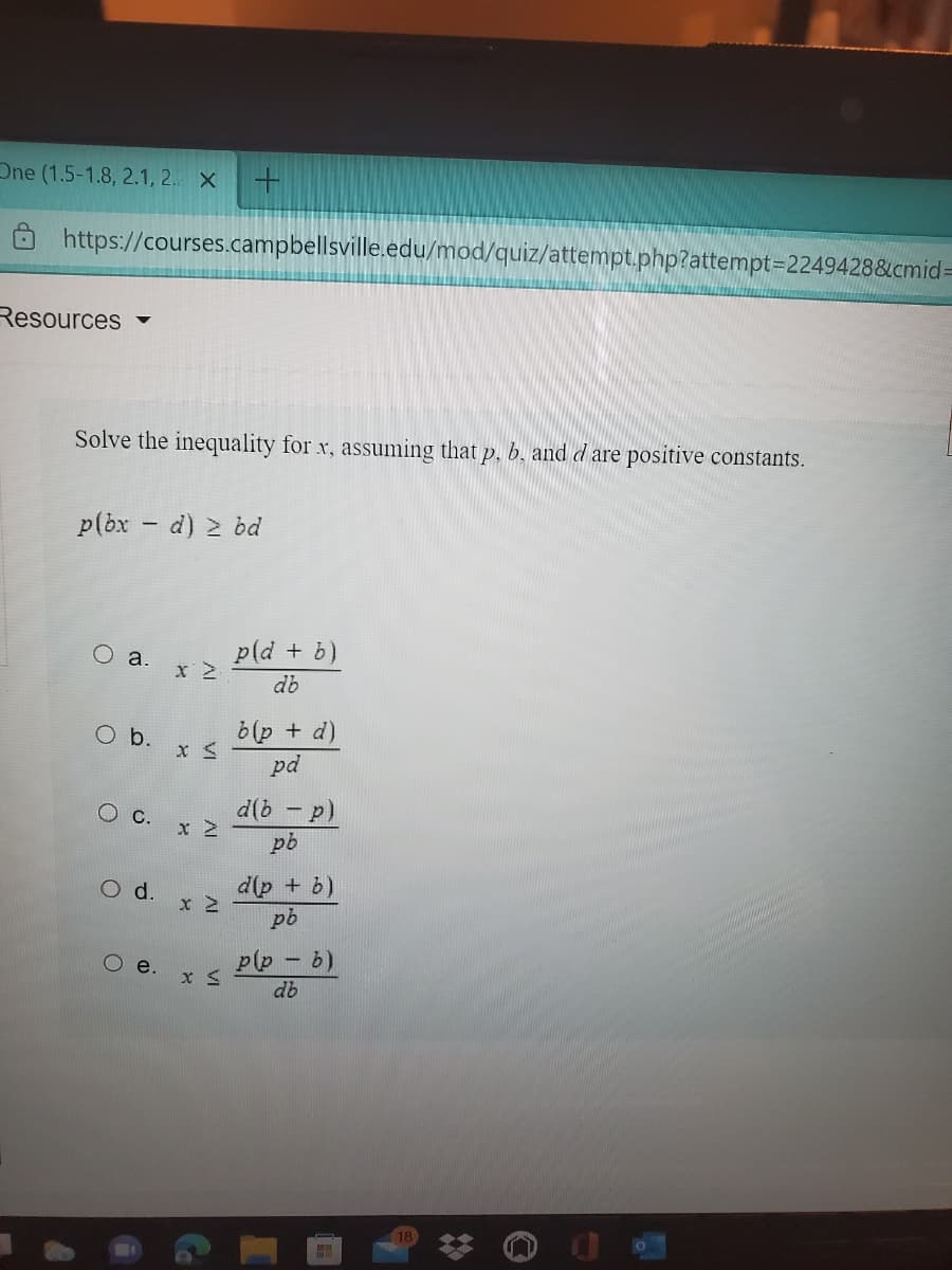 One (1.5-1.8, 2.1, 2. X
Ô https://courses.campbellsville.edu/mod/quiz/attempt.php?attempt=2249428&cmid=
Resources
Solve the inequality for x, assuming that p, b. and d are positive constants.
p(bx - d) 2 bd
O a.
p(d + b)
db
Ob.
b(p + d)
pd
d(b - p)
pb
O d.
d(p + b)
pb
p(p - b)
Oe.
db
