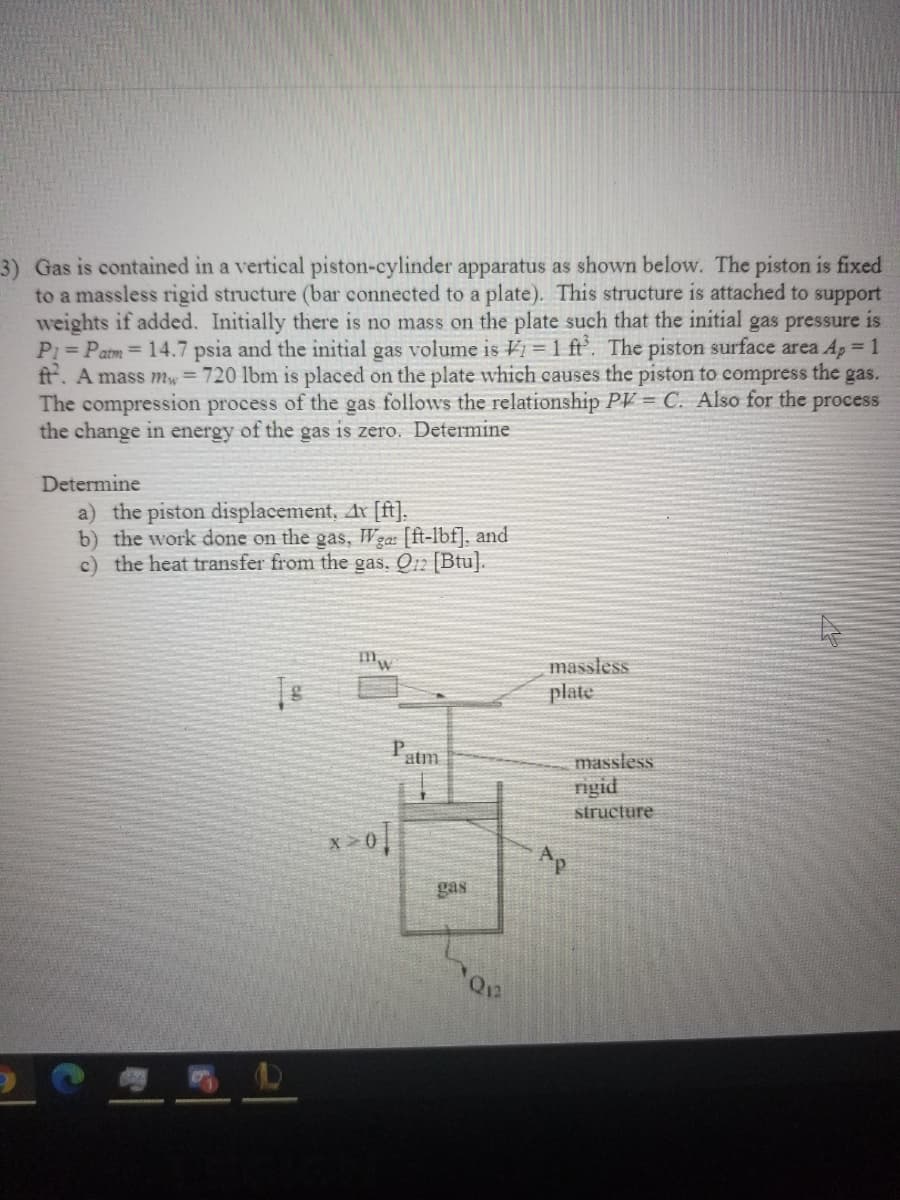 3) Gas is contained in a vertical piston-cylinder apparatus as shown below. The piston is fixed
to a massless rigid structure (bar connected to a plate). This structure is attached to support
weights if added. Initially there is no mass on the plate such that the initial gas pressure is
P1 Patm= 14.7 psia and the initial gas volume is Vi = 1 ft'. The piston surface area Ap 1
ft. A mass mw = 720 lbm is placed on the plate which causes the piston to compress the gas.
The compression process of the gas follows the relationship PV = C. Also for the
the change in energy of the gas is zero. Determine
process
Determine
a) the piston displacement, Ax [ft].
b) the work done on the gas, Wgas [ft-lbf], and
c) the heat transfer from the gas. Q12 [Btu].
massless
plate
atm
massless
nigid
structure
Ap
gas
