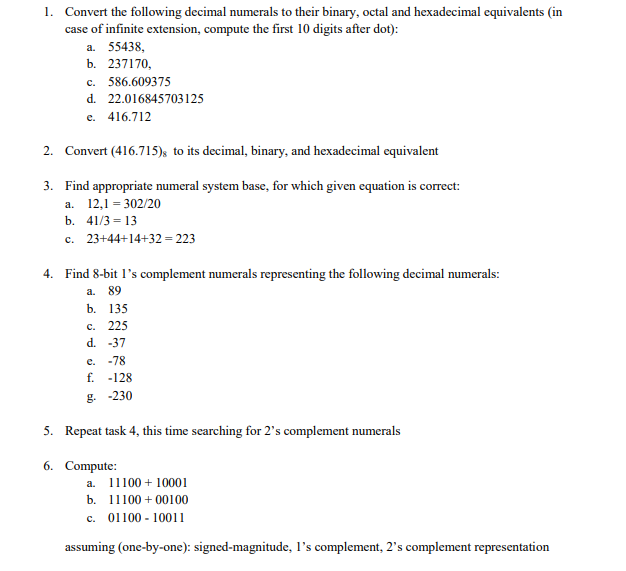 1. Convert the following decimal numerals to their binary, octal and hexadecimal equivalents (in
case of infinite extension, compute the first 10 digits after dot):
a. 55438,
b. 237170,
c. 586.609375
d. 22.016845703125
e. 416.712
2. Convert (416.715); to its decimal, binary, and hexadecimal equivalent
3. Find appropriate numeral system base, for which given equation is correct:
a. 12,1 = 302/20
b. 41/3 = 13
c. 23+44+14+32 = 223
4. Find 8-bit l's complement numerals representing the following decimal numerals:
a. 89
b. 135
c. 225
d. -37
e. -78
f. -128
g. -230
5. Repeat task 4, this time searching for 2's complement numerals
6. Compute:
a. 11100 + 10001
b. 11100 + 00100
c. 01100 - 10011
assuming (one-by-one): signed-magnitude, l's complement, 2's complement representation
