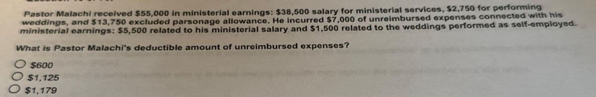 Pastor Malachi received $55,000 in ministerial earnings: $38,500 salary for ministerial services, $2,750 for performing
weddings, and $13,750 excluded parsonage allowance. He incurred $7,000 of unreimbursed expenses connected with his
ministerial earnings: $5,500 related to his ministerial salary and $1,500 related to the weddings performed as self-employed.
What is Pastor Malachi's deductible amount of unreimbursed expenses?
O $600
$1,125
$1,179