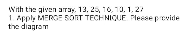 With the given array, 13, 25, 16, 10, 1, 27
1. Apply MERGE SORT TECHNIQUE. Please provide
the diagram
