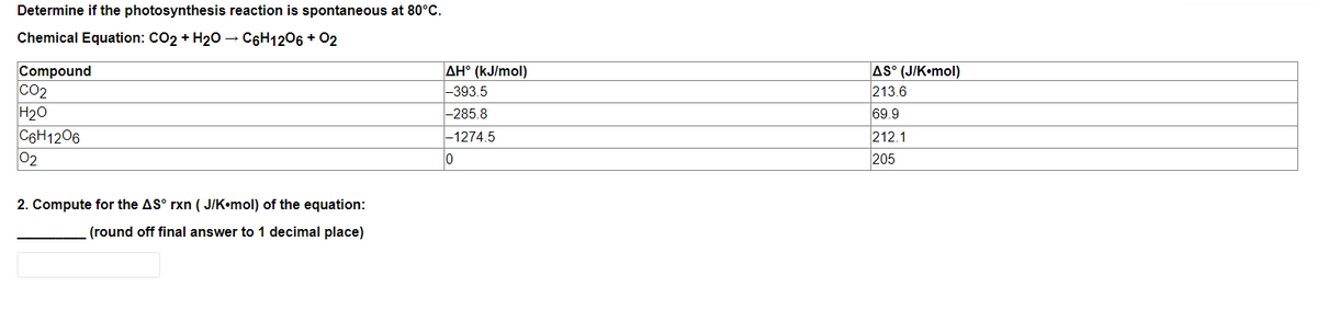 Determine if the photosynthesis reaction is spontaneous at 80°C.
Chemical Equation: CO2 + H20 – C6H1206 + 02
Compound
CO2
H20
C6H1206
02
AH° (kJ/mol)
|-393.5
AS° (J/K•mol)
213.6
-285.8
69.9
|-1274.5
212.1
0
205
2. Compute for the AS° rxn ( J/K•mol) of the equation:
(round off final answer to 1 decimal place)
