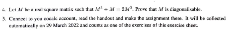 4. Let M be a real square matrix such that M3 + M = 2M². Prove that M is diagonalisable.
5. Connect to you cocalc account, read the handout and make the assignment there. It will be collected
automatically on 29 March 2022 and counts as one of the exercises of this exercise sheet.
