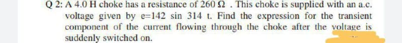 Q 2: A 4.0 H choke has a resistance of 260 2. This choke is supplied with an a.c.
voltage given by e-142 sin 314 t. Find the expression for the transient
component of the current flowing through the choke after the voltage is
suddenly switched on.
