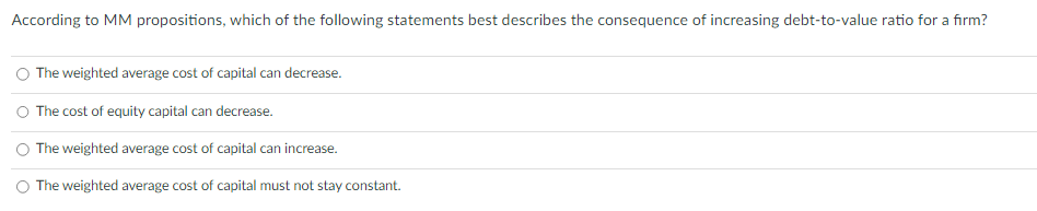 According to MM propositions, which of the following statements best describes the consequence of increasing debt-to-value ratio for a firm?
The weighted average cost of capital can decrease.
O The cost of equity capital can decrease.
The weighted average cost of capital can increase.
O The weighted average cost of capital must not stay constant.