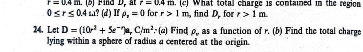 r = 0.4 m. (b) Find D, at r= 0.4 m. (c) What total charge is contained in the region
0≤r≤ 0.4 ? (d) If p, = 0 for r> 1 m, find D, for r> 1 m.
24. Let D = (10r2 + 5e )a, C/m²: (a) Find p, as a function of r. (b) Find the total charge
lying within a sphere of radius a centered at the origin.