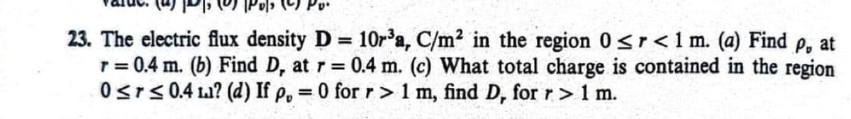 23. The electric flux density D = 10r³a, C/m² in the region 0 <r <1 m. (a) Find p, at
r = 0.4 m. (b) Find D, at r = 0.4 m. (c) What total charge is contained in the region
0≤r≤ 0.4 ? (d) If p, = 0 for r> 1 m, find D, for r>1 m.