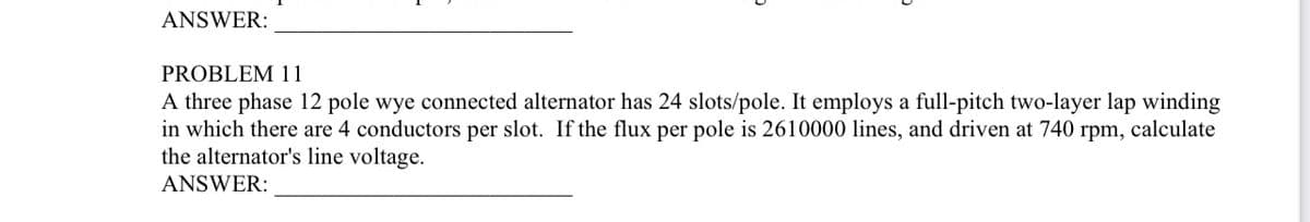 ANSWER:
PROBLEM 11
A three phase 12 pole wye connected alternator has 24 slots/pole. It employs a full-pitch two-layer lap winding
in which there are 4 conductors per slot. If the flux per pole is 2610000 lines, and driven at 740 rpm, calculate
the alternator's line voltage.
ANSWER: