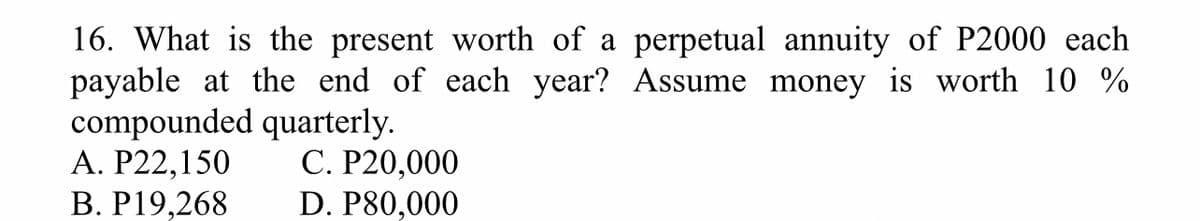 16. What is the present worth of a perpetual annuity of P2000 each
payable at the end of each year? Assume money is worth 10%
compounded quarterly.
A. P22,150
C. P20,000
B. P19,268
D. P80,000