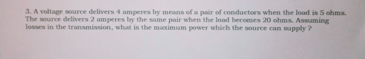 3. A voltage source delivers 4 amperes by means of a pair of conductors when the load is 5 ohms.
The source delivers 2 amperes by the same pair when the load becomes 20 ohms. Assuming
losses in the transmission, what is the maximum power which the source can supply?