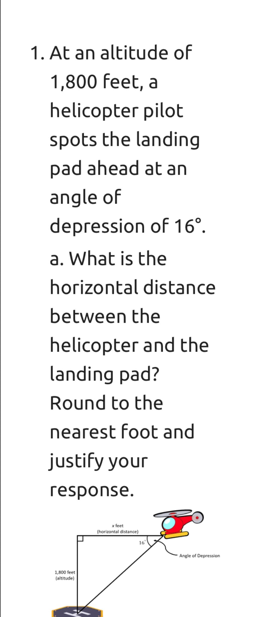 1. At an altitude of
1,800 feet, a
helicopter pilot
spots the landing
pad ahead at an
angle of
depression of 16°.
a. What is the
horizontal distance
between the
helicopter and the
landing pad?
Round to the
nearest foot and
justify your
response.
x feet
(horizontal distance)
16
Angle of Depression
1,800 feet
(altitude)
