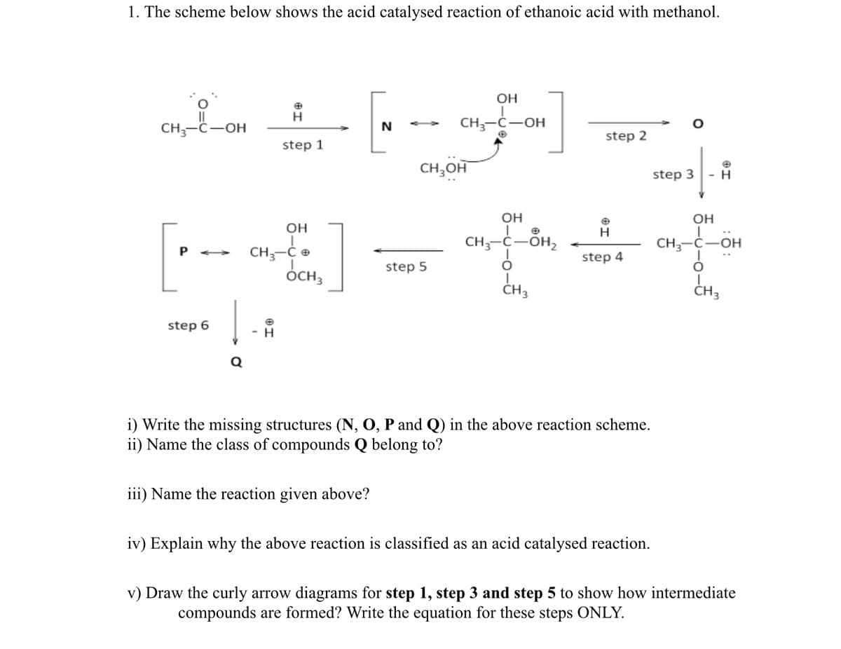 1. The scheme below shows the acid catalysed reaction of ethanoic acid with methanol.
OH
CH;-C-OH
CH;-Ć-OH
step 2
step 1
CH,OH
step 3
- H
OH
OH
OH
[-
H
CH3-C-OH,
CH3-Č-OH
CH-Ć e
step 4
step 5
CH,
ÓCH3
CH3
step 6
- -
i) Write the missing structures (N, O, P and Q) in the above reaction scheme.
ii) Name the class of compounds Q belong to?
iii) Name the reaction given above?
iv) Explain why the above reaction is classified as an acid catalysed reaction.
v) Draw the curly arrow diagrams for step 1, step 3 and step 5 to show how intermediate
compounds are formed? Write the equation for these steps ONLY.
