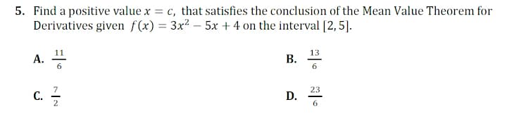 5. Find a positive value x = c, that satisfies the conclusion of the Mean Value Theorem for
Derivatives given f(x) = 3x² – 5x + 4 on the interval [2,5].
11
A.
13
В.
6
c. -
7
С.
2
23
D.
6
