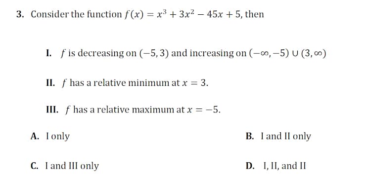 3. Consider the function f (x) = x³ + 3x² – 45x + 5, then
%3D
I. f is decreasing on (-5, 3) and increasing on (-0, –5) U (3, 0)
II. f has a relative minimum at x = 3.
III. f has a relative maximum at x = -5.
A. Ionly
B. I and II only
C. I and III only
D. I, II, and II
