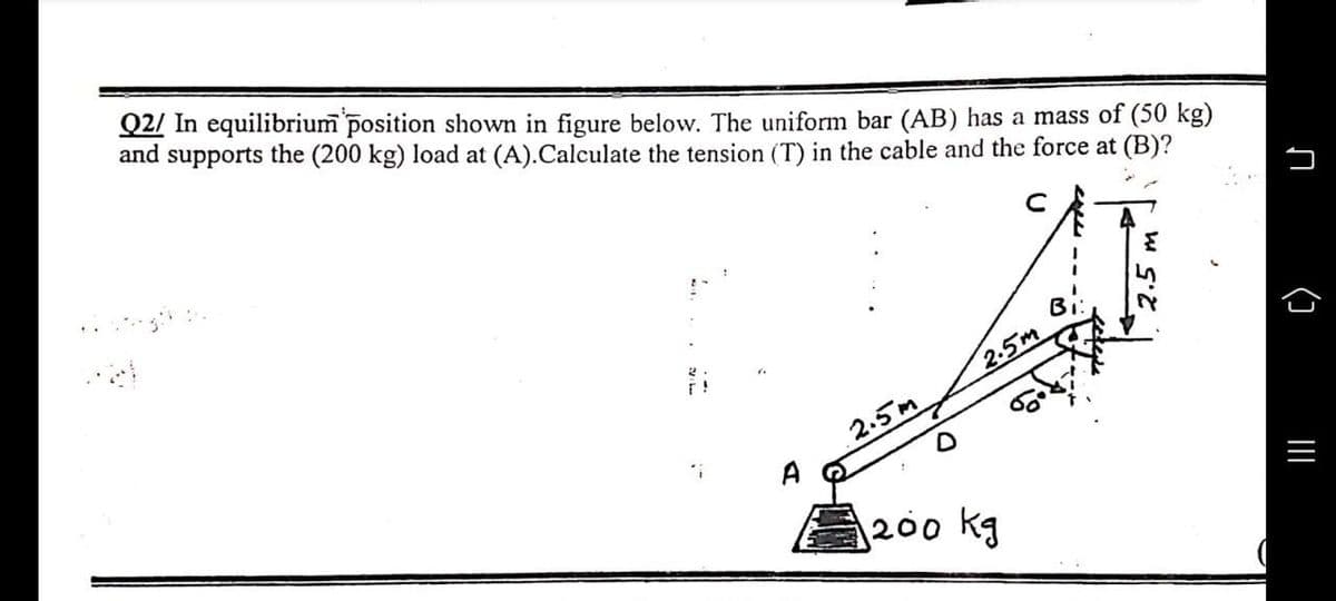 Q2/ In equilibrium position shown in figure below. The uniform bar (AB) has a mass of (50 kg)
and supports the (200 kg) load at (A).Calculate the tension (T) in the cable and the force at (B)?
"i
2.5m
1200 kg
2.5m
л
()
|||