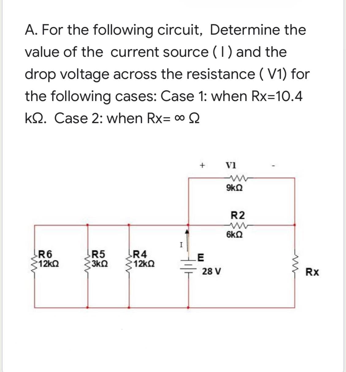 A. For the following circuit, Determine the
value of the current source (1) and the
drop voltage across the resistance (V1) for
the following cases: Case 1: when Rx=10.4
kQ. Case 2: when Rx= ∞ S
+ VI
R5
R6
>12ΚΩ
R4
*12ΚΩ
3ΚΩ
I
E
28 V
9kQ
R2
6kQ
Rx