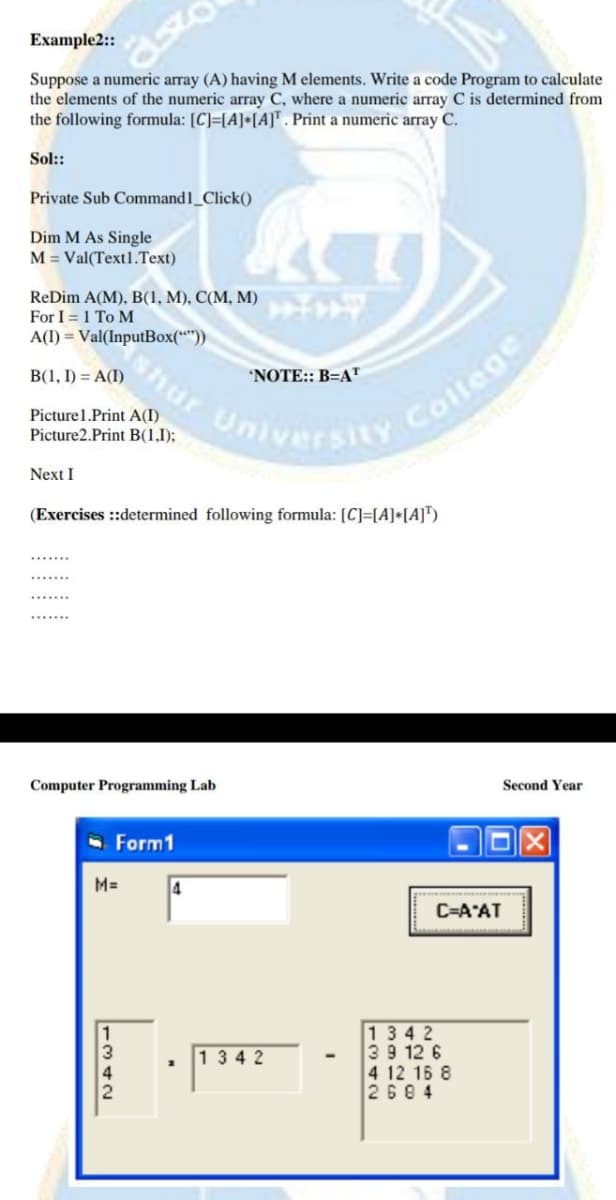 Example2:
Suppose a numeric array (A) having M elements. Write a code Program to calculate
the elements of the numeric array C, where a numeric array C is determined from
the following formula: [C]=[A]*[A]™. Print a numeric array C.
Sol::
Private Sub Command1_Click()
Dim M As Single
M = Val(Text1.Text)
ReDim A(M), B(1, M), C(M, M)
For I = 1 To M
A(I) = Val(InputBox(**))
B(1, I) = A(I)
shur
'NOTE:: B=AT
Picturel.Print A(I)
Picture2.Print B(1,1);
College
University
Next I
(Exercises ::determined following formula: [C]=[A]•[A]™)
Computer Programming Lab
Second Year
- Form1
M=
C=A"AT
1342
39 12 6
4 12 16 8
2684
1342
1342
