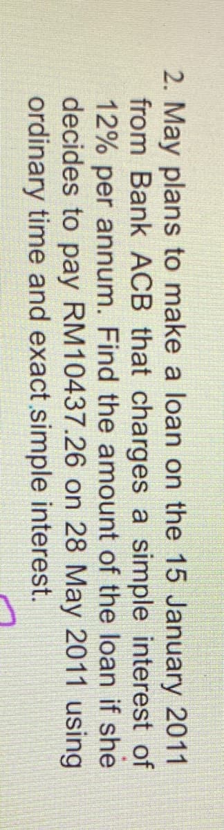 2. May plans to make a loan on the 15 January 2011
from Bank ACB that charges a simple interest of
12% per annum. Find the amount of the loan if she
decides to pay RM10437.26 on 28 May 2011 using
ordinary time and exact simple interest.
