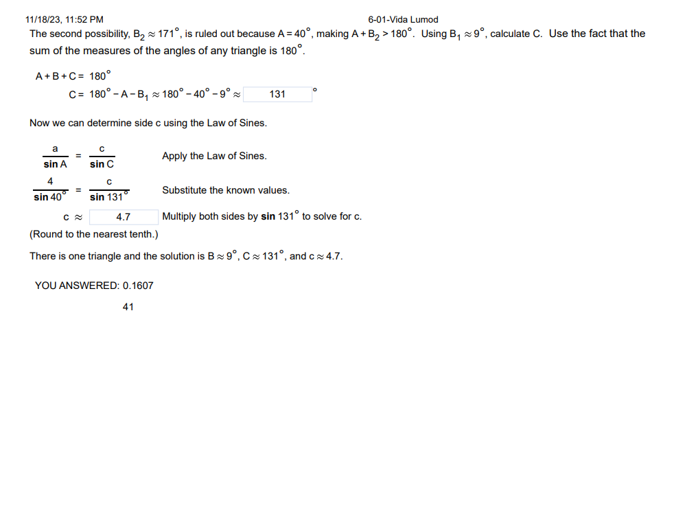 11/18/23, 11:52 PM
6-01-Vida Lumod
The second possibility, B₂ 171°, is ruled out because A = 40°, making A + B₂ > 180°. Using B₁90, calculate C. Use the fact that the
sum of the measures of the angles of any triangle is 180°.
A+B+C = 180°
Now we can determine side c using the Law of Sines.
a
sin A
C= 180° - A-B₁180° -40° -9°
4
sin 40
=
с
sin C
=
с
sin 131°
C≈
4.7
(Round to the nearest tenth.)
There is one triangle and the solution is B 9°, C≈ 131°, and c≈ 4.7.
YOU ANSWERED: 0.1607
Apply the Law of Sines.
41
131
Substitute the known values.
Multiply both sides by sin 131° to solve for c.