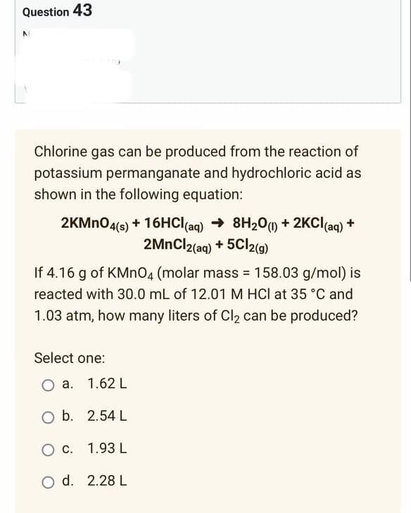 Question 43
Chlorine gas can be produced from the reaction of
potassium permanganate and hydrochloric acid as
shown in the following equation:
2KMnO4(s) + 16HCl(aq) → 8H₂O(1) + 2KCl(aq) +
2MnCl2(aq) + 5Cl2(g)
If 4.16 g of KMnO4 (molar mass = 158.03 g/mol) is
reacted with 30.0 mL of 12.01 M HCl at 35 °C and
1.03 atm, how many liters of Cl₂ can be produced?
Select one:
O a.
1.62 L
O b.
2.54 L
O c.
1.93 L
O d. 2.28 L