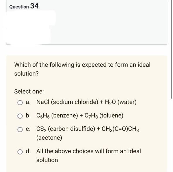 Question 34
Which of the following is expected to form an ideal
solution?
Select one:
NaCl (sodium chloride) + H₂O (water)
O b. C6H6 (benzene) + C7Hg (toluene)
O c. CS₂ (carbon disulfide) + CH3(C=O)CH3
(acetone)
O d. All the above choices will form an ideal
solution