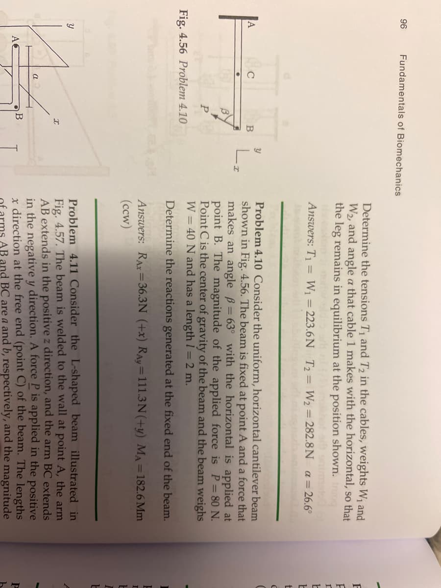 96
Fundamentals of Biomechanics
Determine the tensions T1 and T2 in the cables, weights W, and
W2, and angle a that cable 1 makes with the horizontal, so that
the leg remains in equilibrium at the position shown.
Answers: T1
W1 = 223.6N T2= W2 = 282.8N a= 26.6°
Problem 4.10 Consider the uniform, horizontal cantilever beam
shown in Fig. 4.56. The beam is fixed at point A and a force that
makes an angle B= 63° with the horizontal is applied at
point B. The magnitude of the applied force is P=80 N.
Point C is the center of gravity of the beam and the beam weighs
W = 40 N and has a length 1 = 2 m.
L.
Fig. 4.56 Problem 4.10
Determine the reactions generated at the fixed end of the beam.
Answers: RAr=36.3N (+x) RAy=111.3N(+y) MA=182.6 Mm
(ccw)
%3D
%3D
Problem 4.11 Consider the L-shaped beam illustrated in
Fig. 4.57. The beam is welded to the wall at point A, the arm
AB extends in the positive z direction, and the arm BC extends
in the negative y direction. A force P is applied in the positive
x direction at the free end (point C) of the beam. The lengths
AB and BC are a and b, respectively, and the magnitude
a
