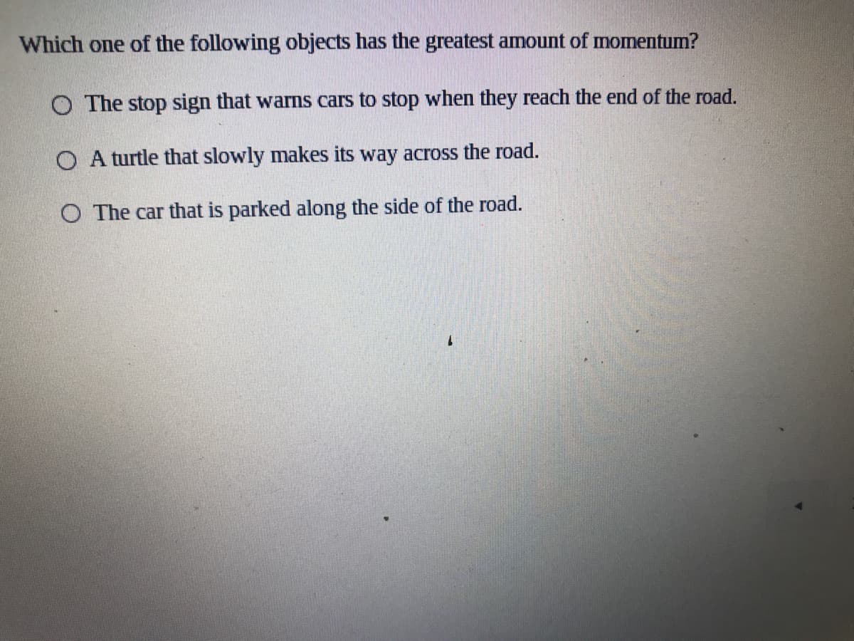 Which one of the following objects has the greatest amount of momentum?
O The stop sign that warns cars to stop when they reach the end of the road.
O A turtle that slowly makes its way across the road.
O The car that is parked along the side of the road.
1.
