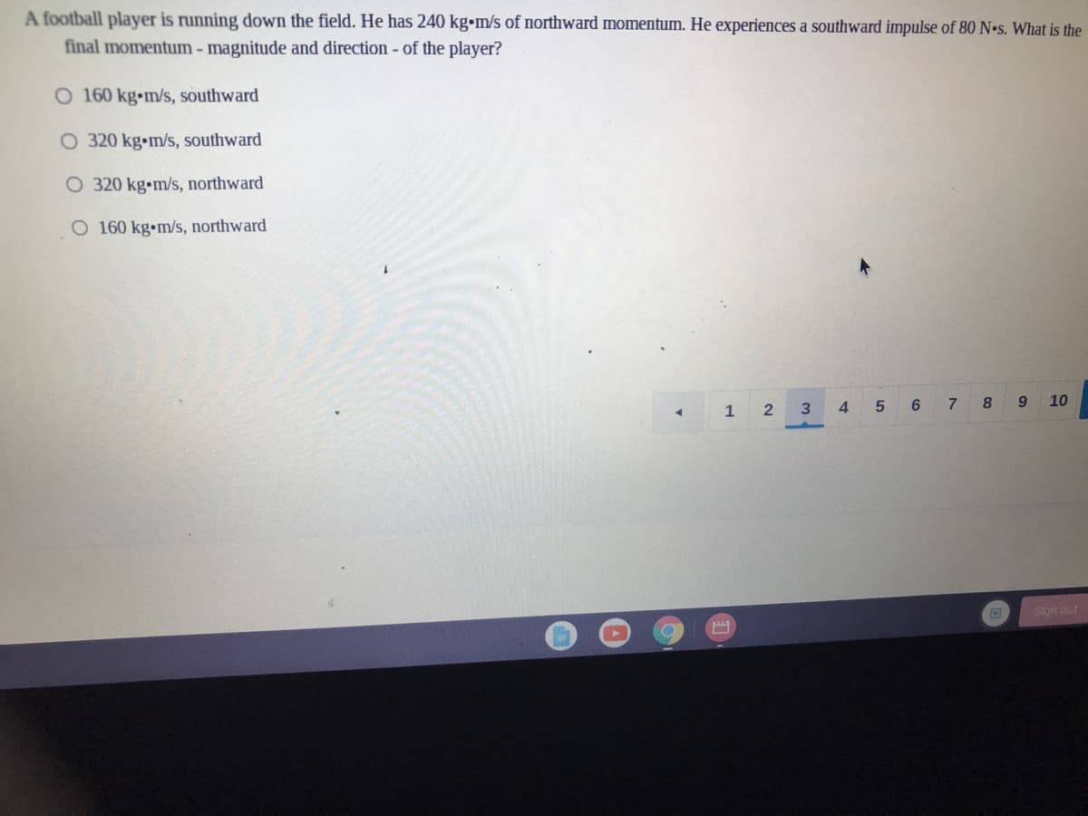 A football player is running down the field. He has 240 kg•m/s of northward momentum. He experiences a southward impulse of 80 N•s. What is the
final momentum - magnitude and direction - of the player?
O 160 kg-m/s, southward
O 320 kg•m/s, southward
O 320 kg•m/s, northward
O 160 kg•m/s, northward
1 2
4 5 6 7 8 9 10
Sign out
