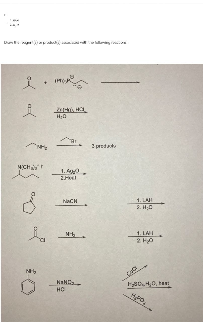 1.0AH
2.H,O
Draw the reagent(s) or product(s) associated with the following reactions.
요
+
요
Zn(Hg), HCI
H₂O
NH2
Br
3 products
N(CH3)3* I
1. Ag2O
2.Heat
NaCN
1. LAH
2. H₂O
ia
1. LAH
NH3
CI
2. H₂O
NH2
NaNO
HCI
CuCl
H2SO4, H2O, heat
H3PO2