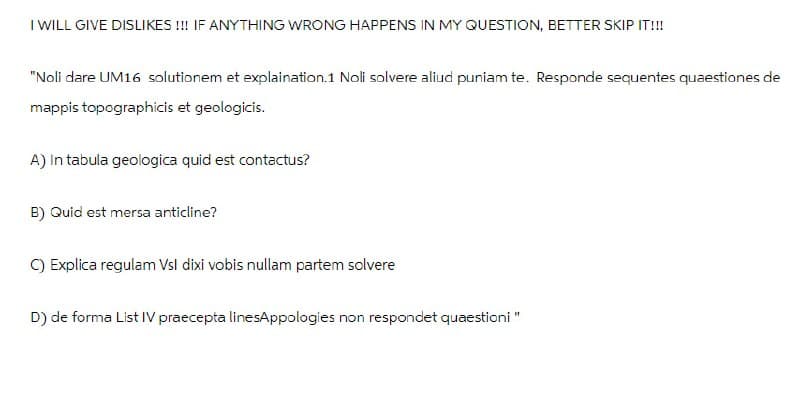 I WILL GIVE DISLIKES!!! IF ANYTHING WRONG HAPPENS IN MY QUESTION, BETTER SKIP IT!!!
"Noli dare UM16 solutionem et explaination.1 Noli solvere aliud puniam te. Responde sequentes quaestiones de
mappis topographicis et geologicis.
A) In tabula geologica quid est contactus?
B) Quid est mersa anticline?
C) Explica regulam Vsl dixi vobis nullam partem solvere
D) de forma List IV praecepta linesAppologies non respondet quaestioni "