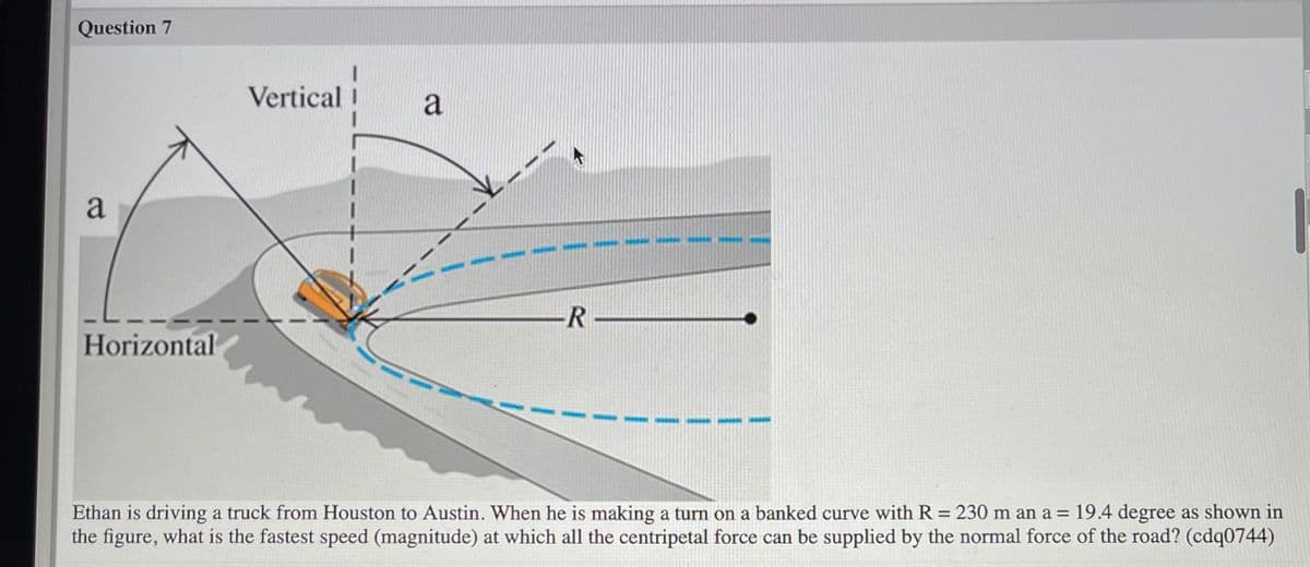 Question 7
Vertical
a
a
R-
Horizontal
Ethan is driving a truck from Houston to Austin. When he is making a turn on a banked curve with R = 230 m an a = 19.4 degree as shown in
the figure, what is the fastest speed (magnitude) at which all the centripetal force can be supplied by the normal force of the road? (cdq0744)
