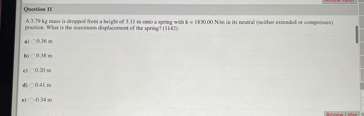 Question 11
A 3.79 kg mass is dropped from a height of 3.11 m onto a spring with k = 1830.00 N/m in its neutral (neither extended or compresses)
position. What is the maximum displacement of the spring? (1142)
a) 0.36 m
b) 00.38 m
c) 00.20 m
d) 00.41 m
e) O-0.34 m
Review Later
