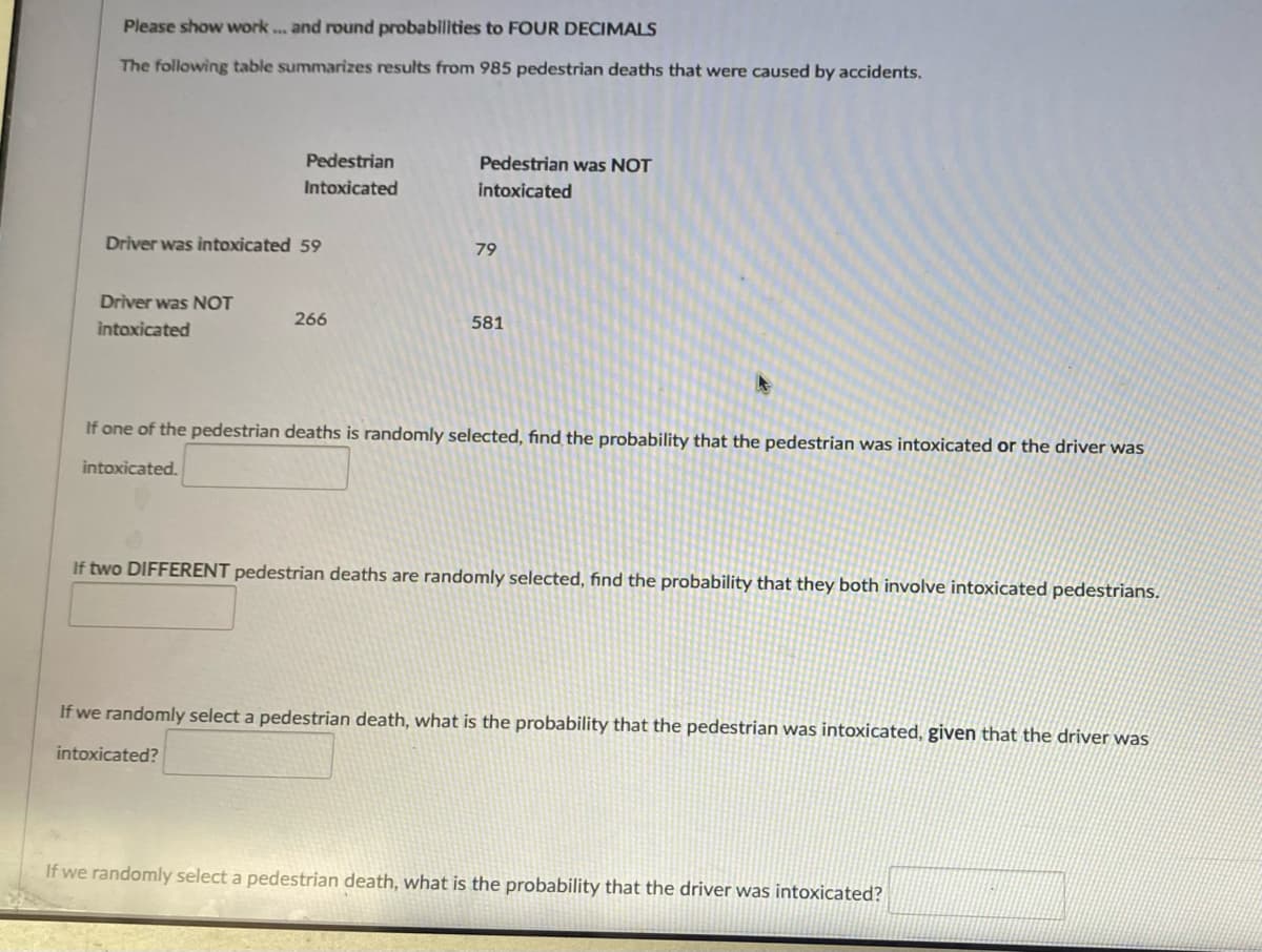 Please show work... and round probabilities to FOUR DECIMALS
The following table summarizes results from 985 pedestrian deaths that were caused by accidents.
Pedestrian
Pedestrian was NOT
Intoxicated
intoxicated
Driver was intoxicated 59
79
Driver was NOT
266
581
intoxicated
If one of the pedestrian deaths is randomly selected, find the probability that the pedestrian was intoxicated or the driver was
intoxicated.
If two DIFFERENT pedestrian deaths are randomly selected, find the probability that they both involve intoxicated pedestrians.
If we randomly select a pedestrian death, what is the probability that the pedestrian was intoxicated, given that the driver was
intoxicated?
If we randomly select a pedestrian death, what is the probability that the driver was intoxicated?
