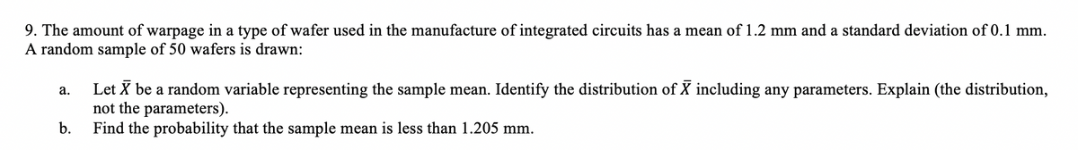 9. The amount of warpage in a type of wafer used in the manufacture of integrated circuits has a mean of 1.2 mm and a standard deviation of 0.1 mm.
A random sample of 50 wafers is drawn:
Let X be a random variable representing the sample mean. Identify the distribution of X including any parameters. Explain (the distribution,
not the parameters).
Find the probability that the sample mean is less than 1.205 mm.
а.
b.
