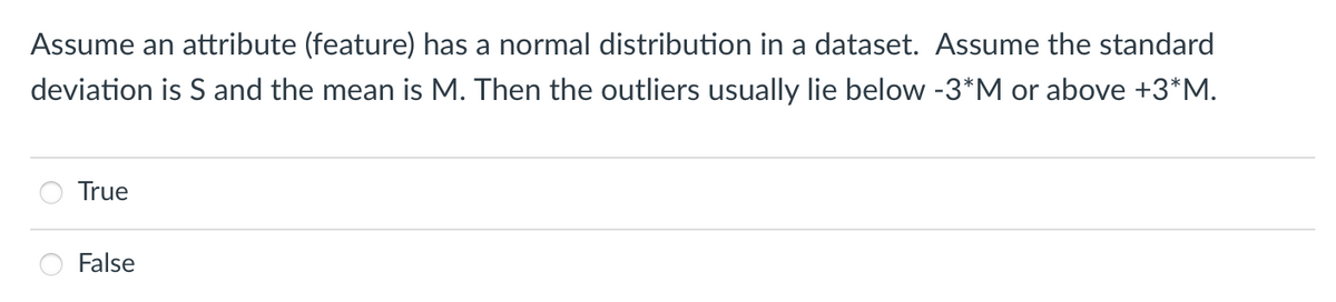 Assume an attribute (feature) has a normal distribution in a dataset. Assume the standard
deviation is S and the mean is M. Then the outliers usually lie below -3*M or above +3*M.
True
False
