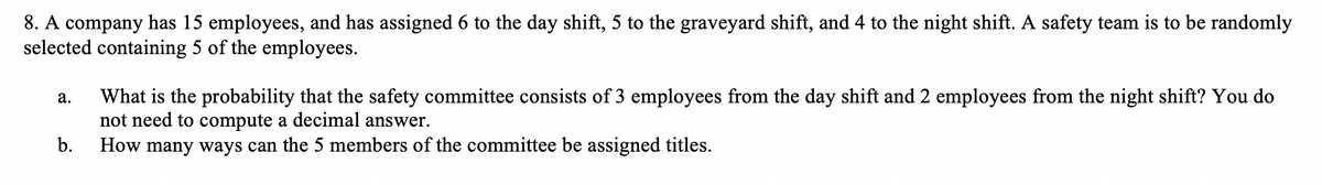 8. A company has 15 employees, and has assigned 6 to the day shift, 5 to the graveyard shift, and 4 to the night shift. A safety team is to be randomly
selected containing 5 of the employees.
What is the probability that the safety committee consists of 3 employees from the day shift and 2 employees from the night shift? You do
not need to compute a decimal answer.
How many ways can the 5 members of the committee be assigned titles.
а.
b.
