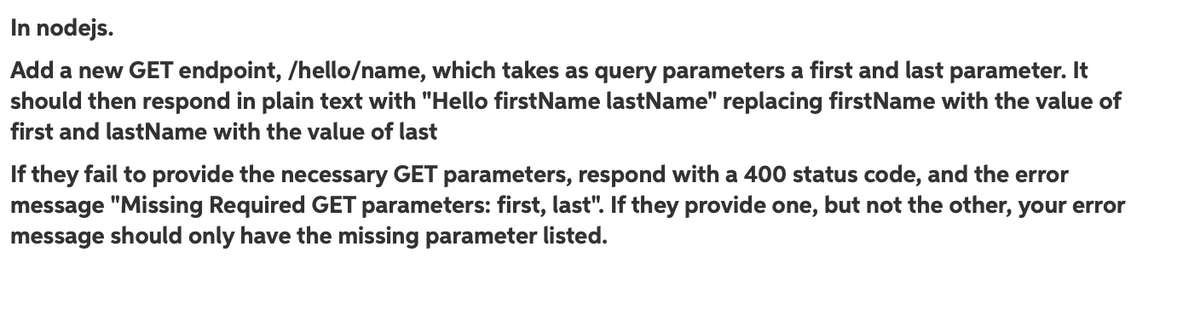 In nodejs.
Add a new GET endpoint, /hello/name, which takes as query parameters a first and last parameter. It
should then respond in plain text with "Hello firstName lastName" replacing firstName with the value of
first and lastName with the value of last
If they fail to provide the necessary GET parameters, respond with a 400 status code, and the error
message "Missing Required GET parameters: first, last". If they provide one, but not the other, your error
message should only have the missing parameter listed.
