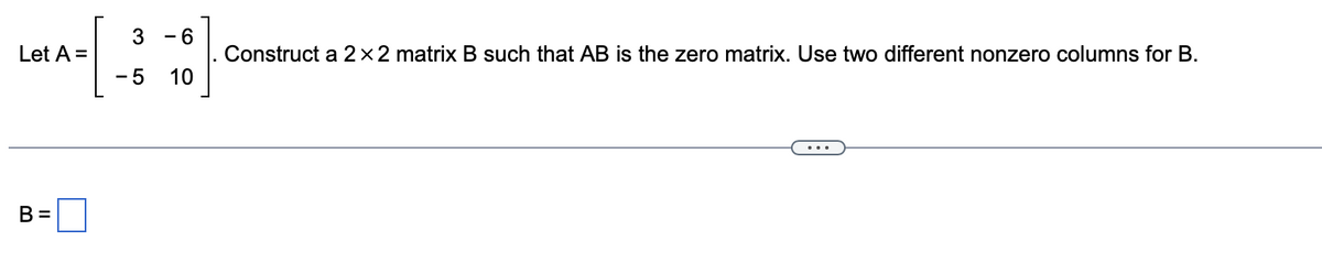 3 - 6
Construct a 2×2 matrix B such that AB is the zero matrix. Use two different nonzero columns for B.
10
Let A =
- 5
B =
