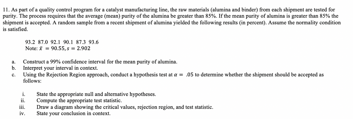 11. As part of a quality control program for a catalyst manufacturing line, the raw materials (alumina and binder) from each shipment are tested for
purity. The process requires that the average (mean) purity of the alumina be greater than 85%. If the mean purity of alumina is greater than 85% the
shipment is accepted. A random sample from a recent shipment of alumina yielded the following results (in percent). Assume the normality condition
is satisfied.
93.2 87.0 92.1 90.1 87.3 93.6
Note: * = 90.55,s = 2.902
Construct a 99% confidence interval for the mean purity of alumina.
b.
а.
Interpret your interval in context.
Using the Rejection Region approach, conduct a hypothesis test at a = .05 to determine whether the shipment should be accepted as
follows:
c.
i.
State the appropriate null and alternative hypotheses.
Compute the appropriate test statistic.
Draw a diagram showing the critical values, rejection region, and test statistic.
State your conclusion in context.
ii.
iii.
iv.
