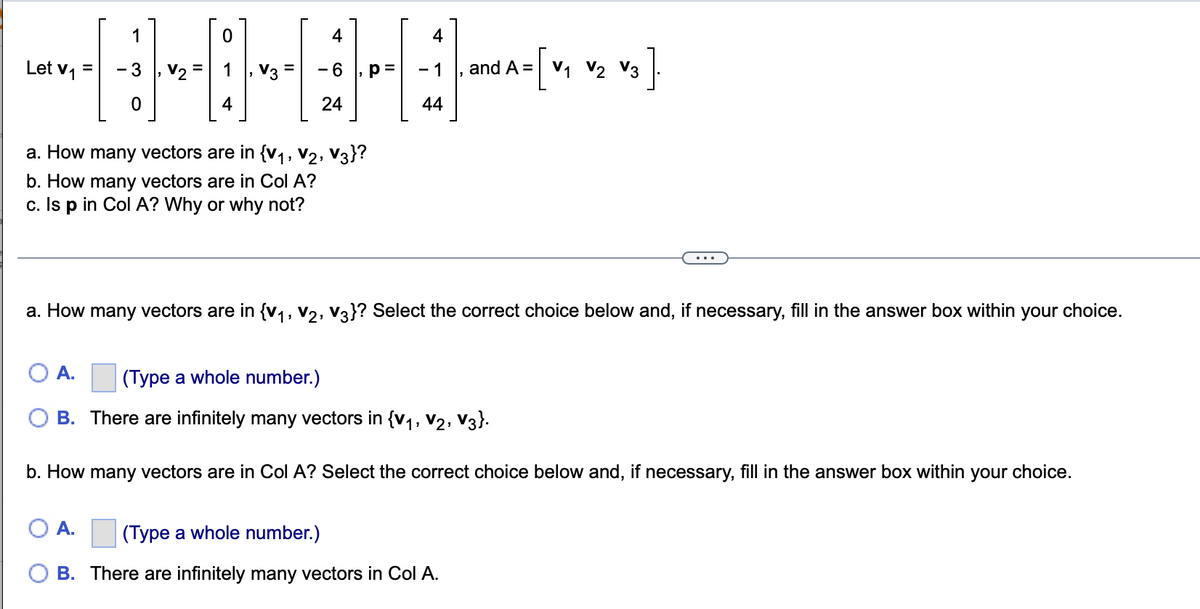 1
4
4
-[v, v2 v ]
Let v1
V3
- 6
- 1
V1
and A =
V3
4
24
44
a. How many vectors are in {v1, V2, V3}?
b. How many vectors are in Col A?
c. Is p in Col A? Why or why not?
...
a. How many vectors are in {v1, v2, V3}? Select the correct choice below and, if necessary, fill in the answer box within your choice.
A.
(Type a whole number.)
B. There are infinitely many vectors in {v1, V2, V3}.
b. How many vectors are in Col A? Select the correct choice below and, if necessary, fill in the answer box within your choice.
A.
(Type a whole number.)
B. There are infinitely many vectors in Col A.
