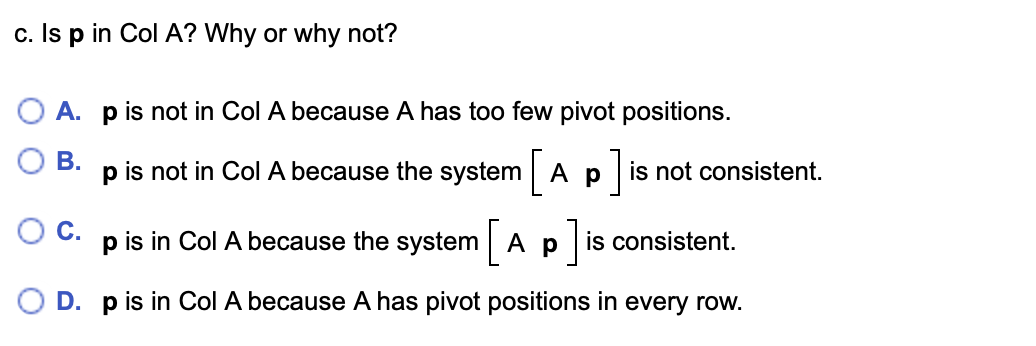 c. Is p in Col A? Why or why not?
O A. p is not in Col A because A has too few pivot positions.
В.
p is not in Col A because the system A p is not consistent.
Oc.
p is in Col A because the system
Ap is consistent.
O D. p is in Col A because A has pivot positions in every row.
