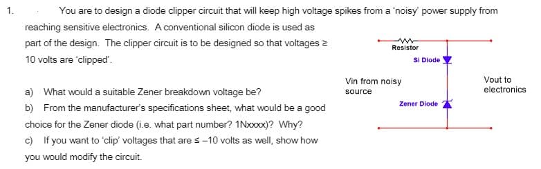 1.
You are to design a diode clipper circuit that will keep high voltage spikes from a 'noisy power supply from
reaching sensitive electronics. A conventional silicon diode is used as
part of the design. The clipper circuit is to be designed so that voltages 2
Resistor
10 volts are 'clipped'.
SI Diode
Vin from noisy
Vout to
electronics
a) What would a suitable Zener breakdown voltage be?
source
Zener Diode
b) From the manufacturer's specifications sheet, what would be a good
choice for the Zener diode (i.e. what part number? 1Nxxx)? Why?
c) If you want to 'clip' voltages that are s-10 volts as well, show how
you would modify the circuit.
