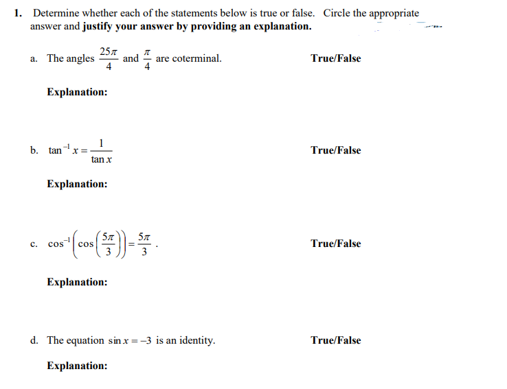 **1. Determine whether each of the statements below is true or false. Circle the appropriate answer and justify your answer by providing an explanation.**

a. The angles \( \frac{25\pi}{4} \) and \( \frac{\pi}{4} \) are coterminal. 
   - **True/False**
   - **Explanation:**

b. \( \tan^{-1} x = \frac{1}{\tan x} \)
   - **True/False**
   - **Explanation:**

c. \( \cos^{-1} \left( \cos \left( \frac{5\pi}{3} \right) \right) = \frac{5\pi}{3} \)
   - **True/False**
   - **Explanation:**

d. The equation \( \sin x = -3 \) is an identity.
   - **True/False**
   - **Explanation:**