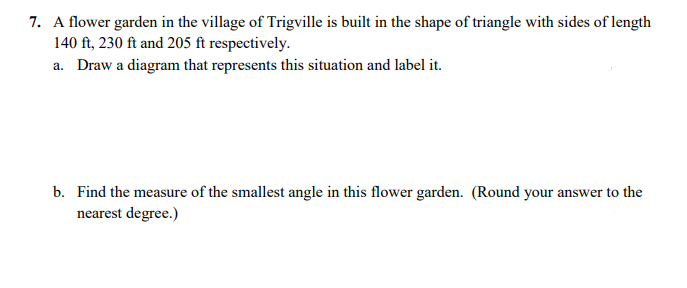 7. A flower garden in the village of Trigville is built in the shape of triangle with sides of length
140 ft, 230 ft and 205 ft respectively.
a. Draw a diagram that represents this situation and label it.
b. Find the measure of the smallest angle in this flower garden. (Round your answer to the
nearest degree.)
