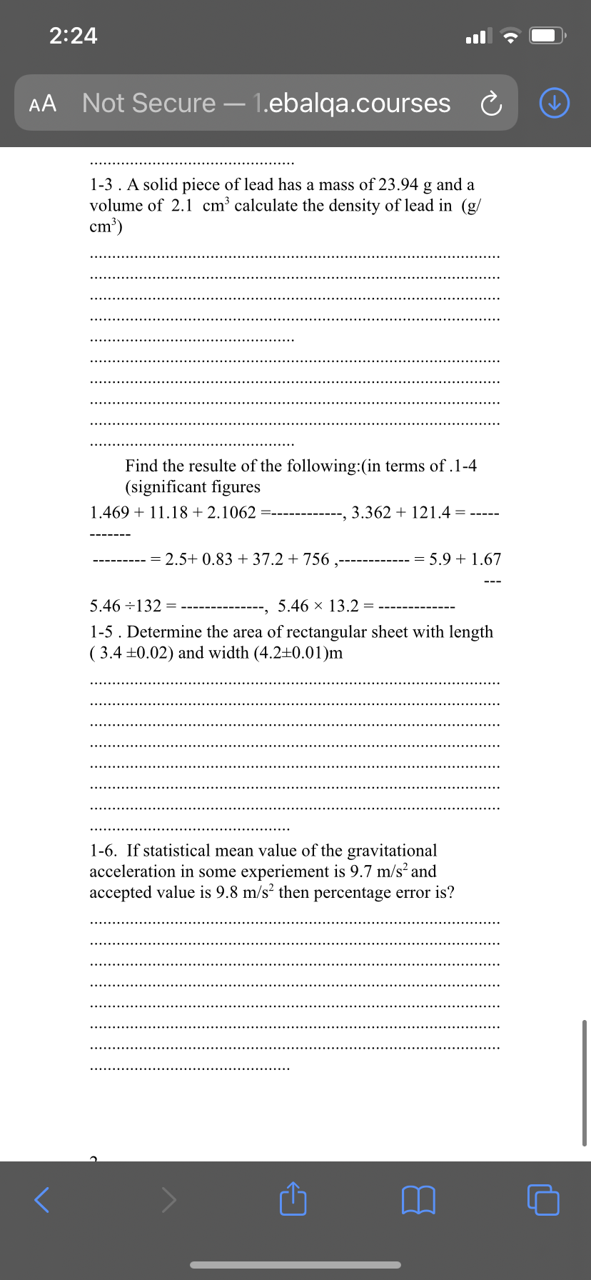 2:24
AA Not Secure – 1.ebalqa.courses
1-3 . A solid piece of lead has a mass of 23.94 g and a
volume of 2.1 cm³ calculate the density of lead in (g/
cm')
Find the resulte of the following:(in terms of .1-4
(significant figures
1.469 + 11.18 + 2.1062
3.362 + 121.4
= 2.5+ 0.83 + 37.2 + 756 ,
5.9 + 1.67
5.46 ÷132 =
5.46 x 13.2 =
1-5. Determine the area of rectangular sheet with length
( 3.4 +0.02) and width (4.2±0.01)m
1-6. If statistical mean value of the gravitational
acceleration in some experiement is 9.7 m/s and
accepted value is 9.8 m/s? then percentage error is?
