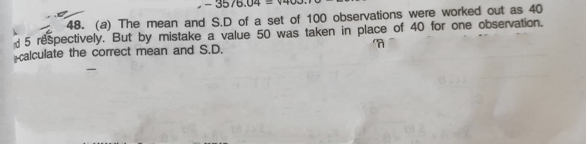 48. (a) The mean and S.D of a set of 100 observations were worked out as 40
nd 5 réspectively. But by mistake a value 50 was taken in place of 40 for one observation.
calculate the correct mean and S.D.
