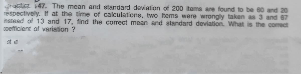 g. 47. The mean and standard deviation of 200 items are found to be 60 and 20
respectively. If at the time of calculations, two items were wrongly taken as 3 and 67
instead of 13 and 17, find the correct mean and standard deviation. What is the correct
coefficient of variation ?
t of
